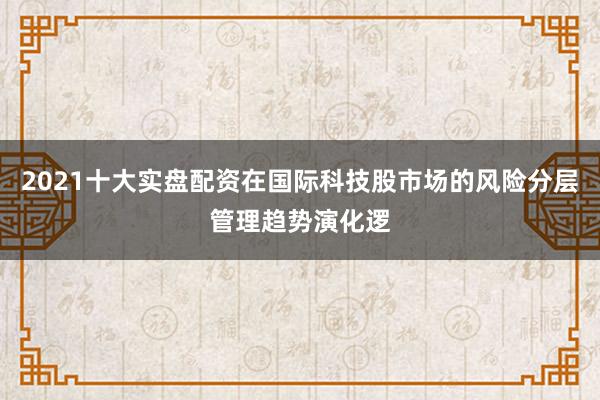 2021十大实盘配资在国际科技股市场的风险分层管理趋势演化逻
