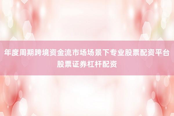 年度周期跨境资金流市场场景下专业股票配资平台股票证券杠杆配资