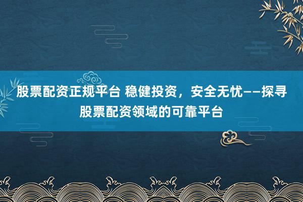 股票配资正规平台 稳健投资,安全无忧——探寻股票配资领域的可靠平台
