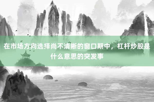 在市场方向选择尚不清晰的窗口期中，杠杆炒股是什么意思的突发事