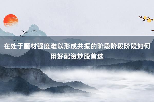 在处于题材强度难以形成共振的阶段阶段阶段如何用好配资炒股首选