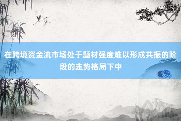 在跨境资金流市场处于题材强度难以形成共振的阶段的走势格局下中