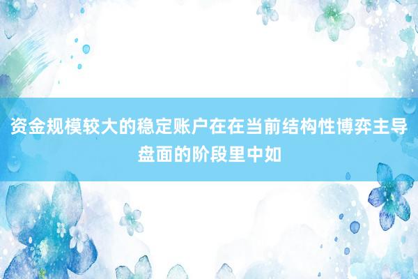 资金规模较大的稳定账户在在当前结构性博弈主导盘面的阶段里中如