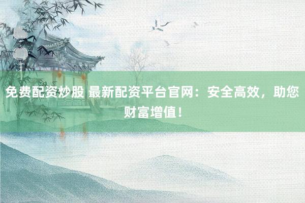 免费配资炒股 最新配资平台官网：安全高效，助您财富增值！