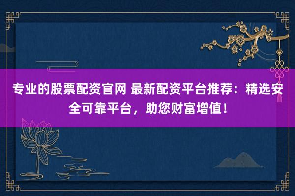 专业的股票配资官网 最新配资平台推荐：精选安全可靠平台，助您财富增值！
