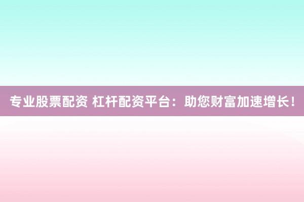 专业股票配资 杠杆配资平台：助您财富加速增长！