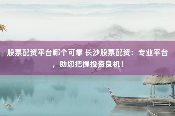股票配资平台哪个可靠 长沙股票配资：专业平台，助您把握投资良机！