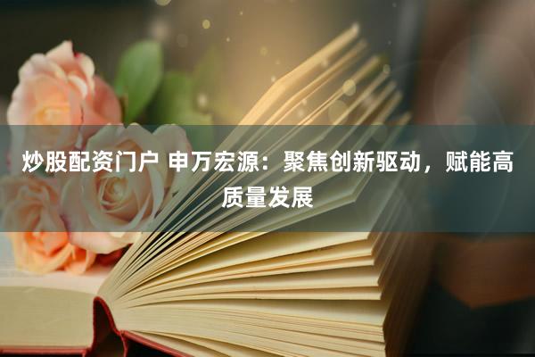 炒股配资门户 申万宏源：聚焦创新驱动，赋能高质量发展