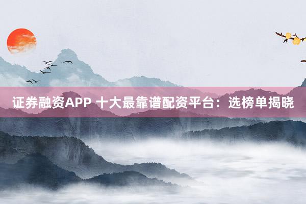 证券融资APP 十大最靠谱配资平台：选榜单揭晓