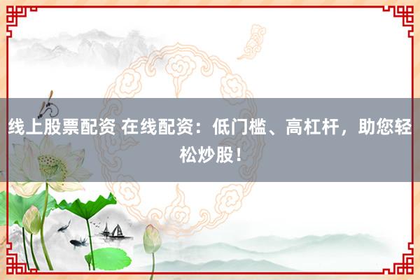 线上股票配资 在线配资：低门槛、高杠杆，助您轻松炒股！