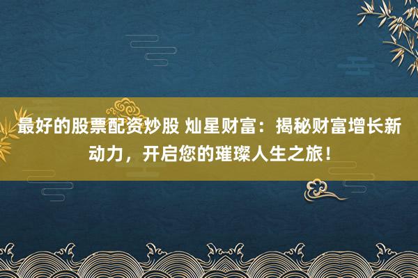 最好的股票配资炒股 灿星财富：揭秘财富增长新动力，开启您的璀璨人生之旅！