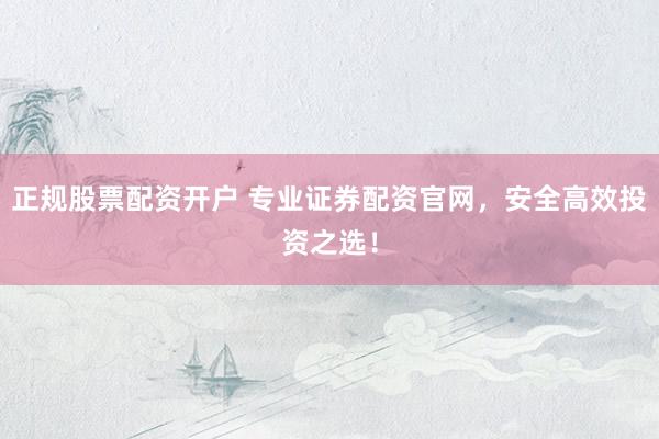 正规股票配资开户 专业证券配资官网，安全高效投资之选！