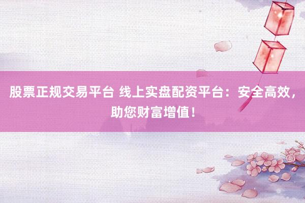 股票正规交易平台 线上实盘配资平台：安全高效，助您财富增值！