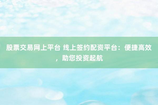 股票交易网上平台 线上签约配资平台：便捷高效，助您投资起航