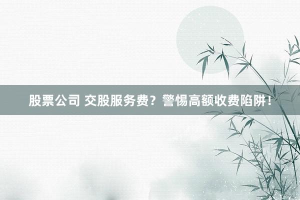 股票公司 交股服务费？警惕高额收费陷阱！