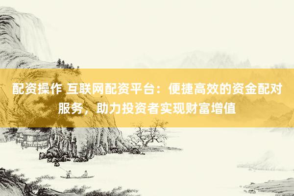 配资操作 互联网配资平台：便捷高效的资金配对服务，助力投资者实现财富增值