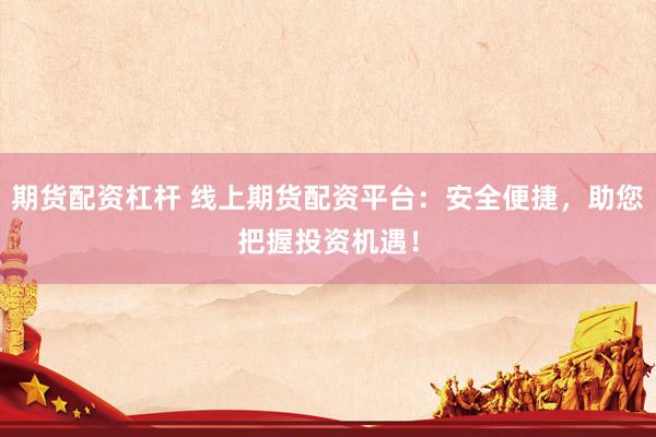 期货配资杠杆 线上期货配资平台：安全便捷，助您把握投资机遇！
