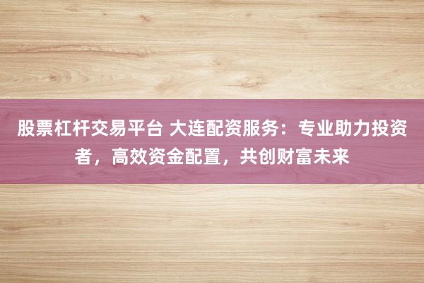 股票杠杆交易平台 大连配资服务：专业助力投资者，高效资金配置，共创财富未来