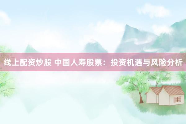 线上配资炒股 中国人寿股票：投资机遇与风险分析