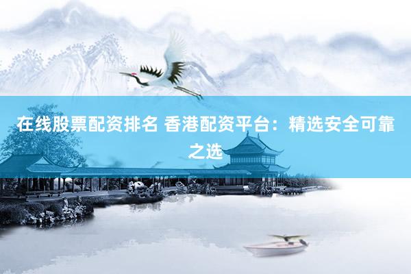 在线股票配资排名 香港配资平台：精选安全可靠之选