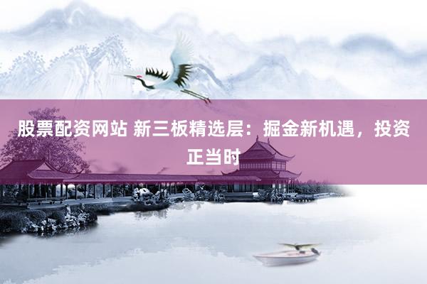 股票配资网站 新三板精选层：掘金新机遇，投资正当时