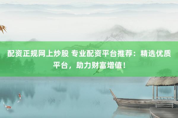 配资正规网上炒股 专业配资平台推荐：精选优质平台，助力财富增值！