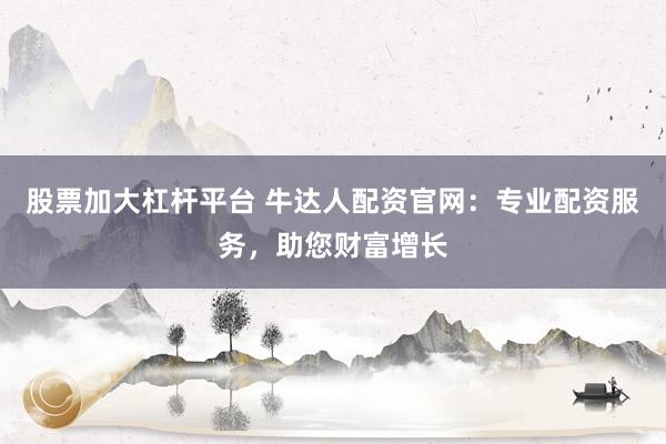 股票加大杠杆平台 牛达人配资官网：专业配资服务，助您财富增长