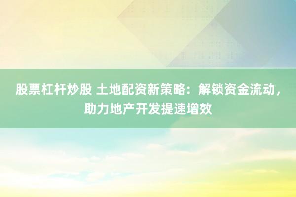 股票杠杆炒股 土地配资新策略：解锁资金流动，助力地产开发提速增效
