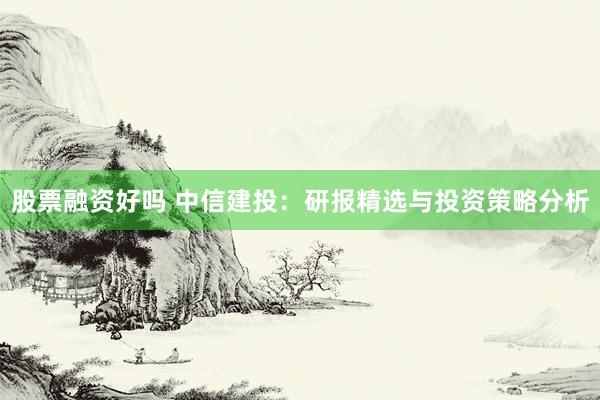 股票融资好吗 中信建投：研报精选与投资策略分析