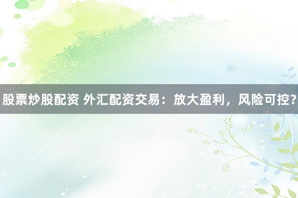 股票炒股配资 外汇配资交易：放大盈利，风险可控？