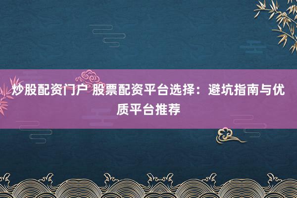 炒股配资门户 股票配资平台选择：避坑指南与优质平台推荐