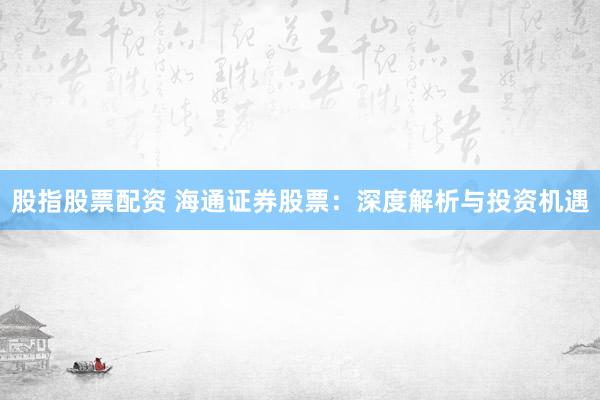 股指股票配资 海通证券股票：深度解析与投资机遇