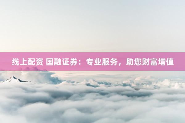 线上配资 国融证券：专业服务，助您财富增值
