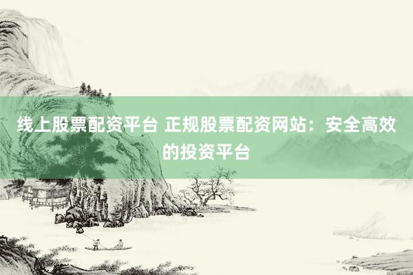 线上股票配资平台 正规股票配资网站：安全高效的投资平台