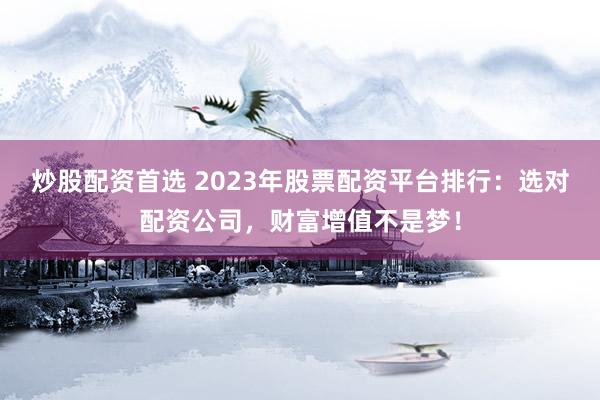 炒股配资首选 2023年股票配资平台排行：选对配资公司，财富增值不是梦！