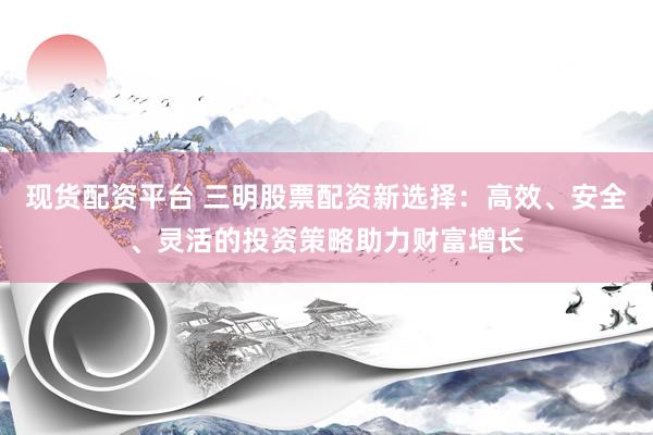 现货配资平台 三明股票配资新选择：高效、安全、灵活的投资策略助力财富增长