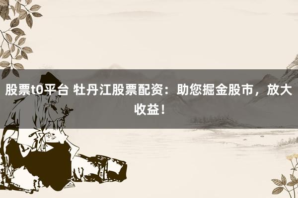 股票t0平台 牡丹江股票配资：助您掘金股市，放大收益！