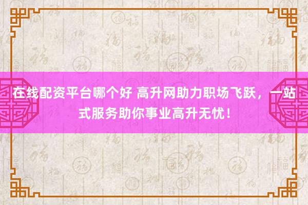 在线配资平台哪个好 高升网助力职场飞跃，一站式服务助你事业高升无忧！