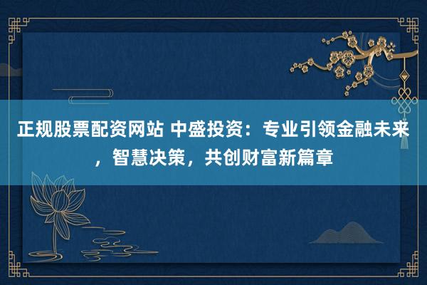 正规股票配资网站 中盛投资：专业引领金融未来，智慧决策，共创财富新篇章