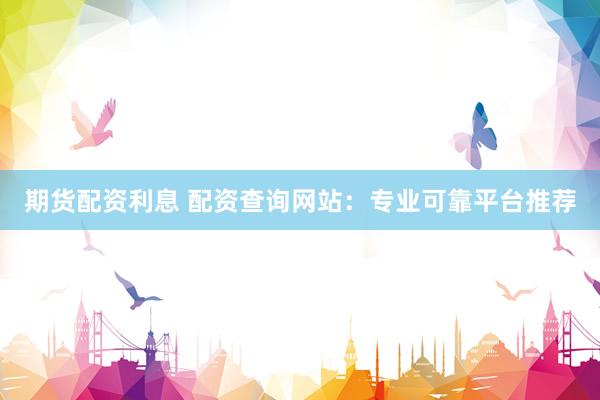 期货配资利息 配资查询网站：专业可靠平台推荐