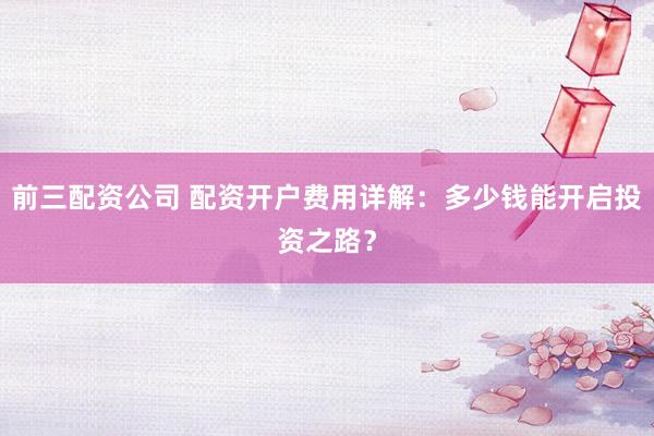 前三配资公司 配资开户费用详解：多少钱能开启投资之路？