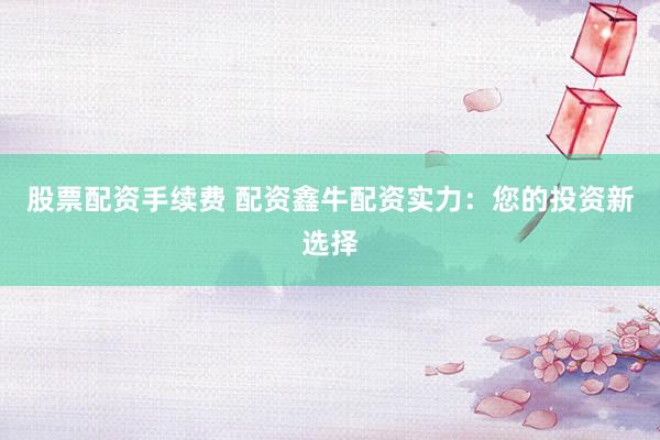 股票配资手续费 配资鑫牛配资实力：您的投资新选择