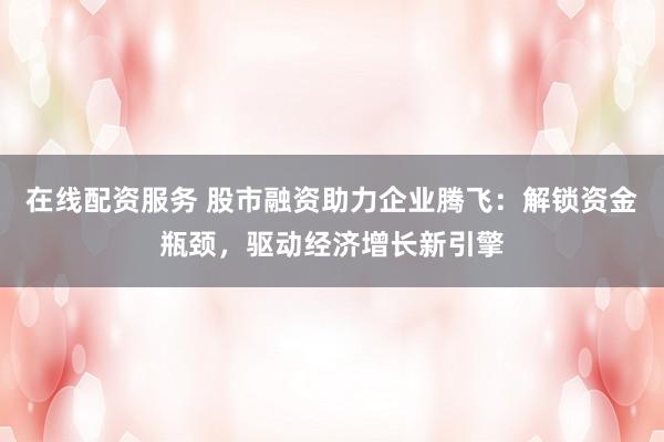 在线配资服务 股市融资助力企业腾飞：解锁资金瓶颈，驱动经济增长新引擎