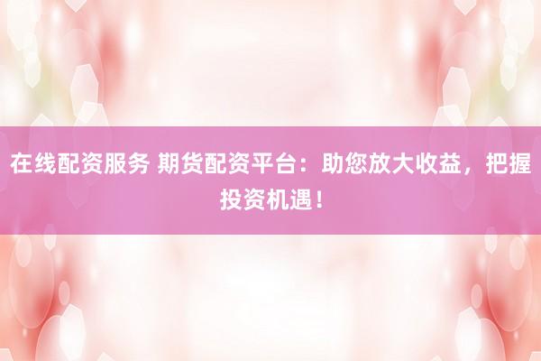 在线配资服务 期货配资平台：助您放大收益，把握投资机遇！