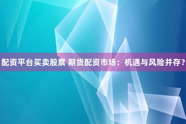 配资平台买卖股票 期货配资市场：机遇与风险并存？
