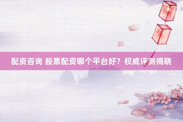 配资咨询 股票配资哪个平台好？权威评测揭晓