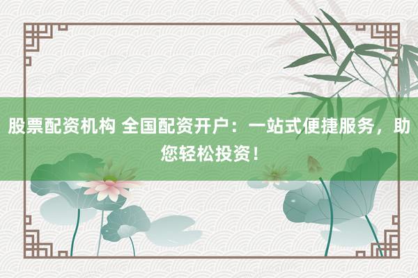 股票配资机构 全国配资开户：一站式便捷服务，助您轻松投资！