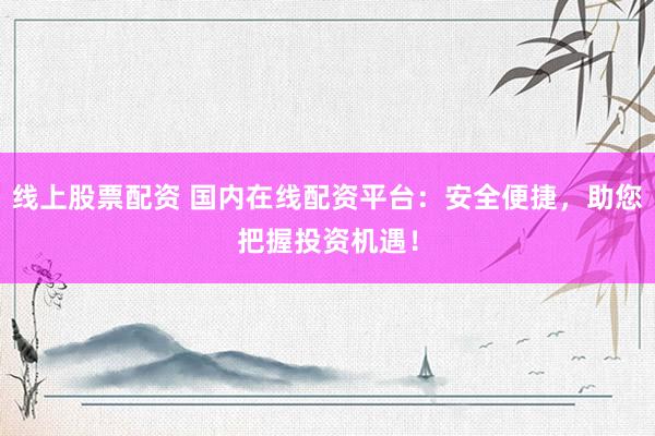线上股票配资 国内在线配资平台：安全便捷，助您把握投资机遇！