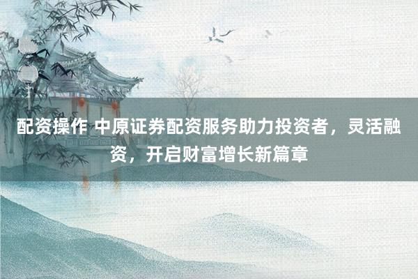配资操作 中原证券配资服务助力投资者，灵活融资，开启财富增长新篇章