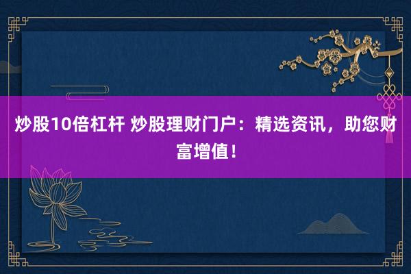炒股10倍杠杆 炒股理财门户：精选资讯，助您财富增值！